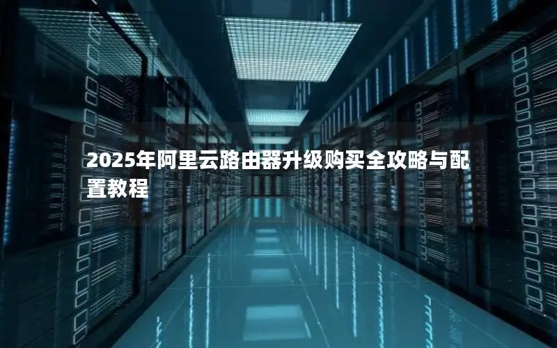 2025年阿里云路由器升级购买全攻略与配置教程 2025年阿里云路由器升级购买全攻略与配置教程