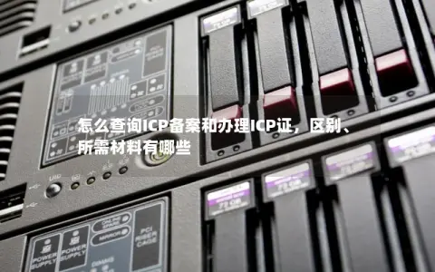 怎么查询ICP备案和办理ICP证，区别、所需材料有哪些