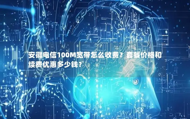安徽电信100M宽带怎么收费?套餐价格和续费优惠多少钱? 安徽电信100M宽带怎么收费?套餐价格和续费优惠多少钱?