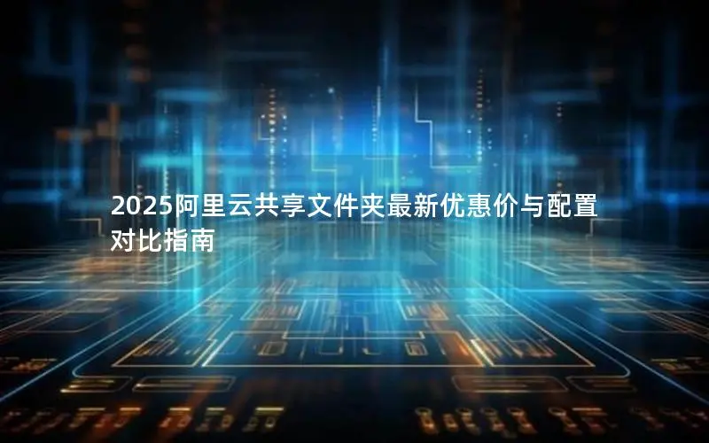 2025阿里云共享文件夹最新优惠价与配置对比指南