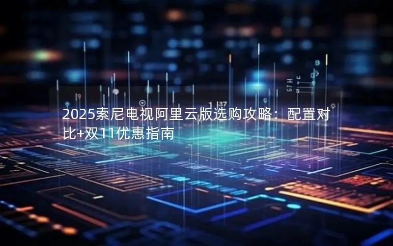 2025索尼电视阿里云版选购攻略：配置对比+双11优惠指南