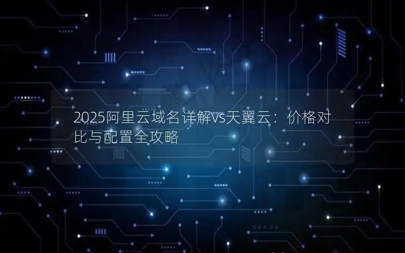 2025阿里云域名详解vs天翼云:价格对比与配置全攻略 2025阿里云域名详解vs天翼云:价格对比与配置全攻略