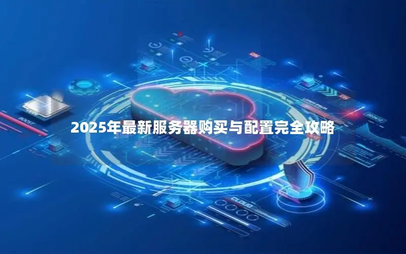 2025年最新服务器购买与配置完全攻略 2025年最新服务器购买与配置完全攻略
