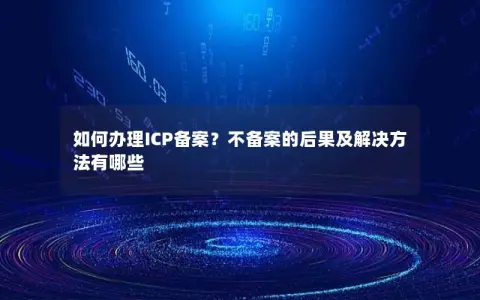 如何办理ICP备案？不备案的后果及解决方法有哪些