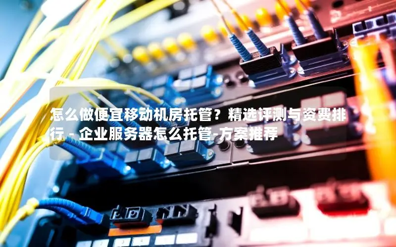 怎么做便宜移动机房托管？精选评测与资费排行 - 企业服务器怎么托管-方案推荐