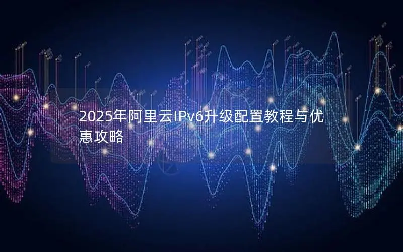 2025年阿里云IPv6升级配置教程与优惠攻略 2025年阿里云IPv6升级配置教程与优惠攻略