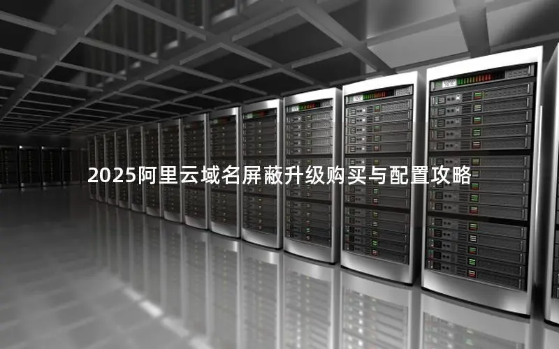 2025阿里云域名屏蔽升级购买与配置攻略 2025阿里云域名屏蔽升级购买与配置攻略