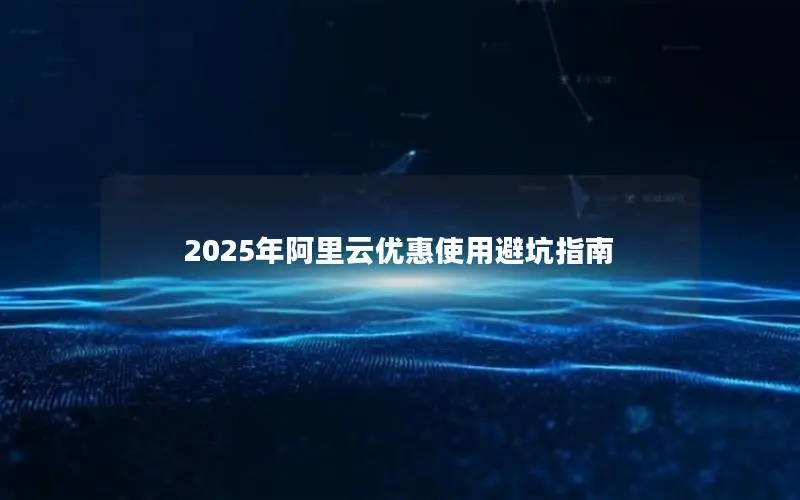 2025年阿里云优惠使用避坑指南 2025年阿里云优惠使用避坑指南
