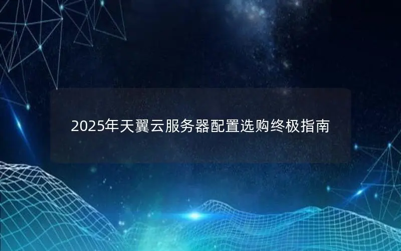 2025年天翼云服务器配置选购终极指南 2025年天翼云服务器配置选购终极指南