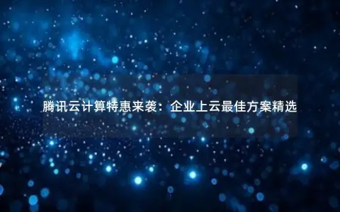 腾讯云计算特惠来袭：企业上云最佳方案精选