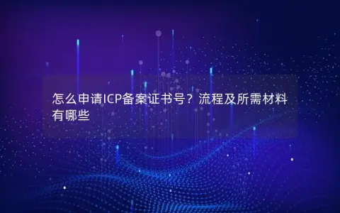 怎么申请ICP备案证书号？流程及所需材料有哪些