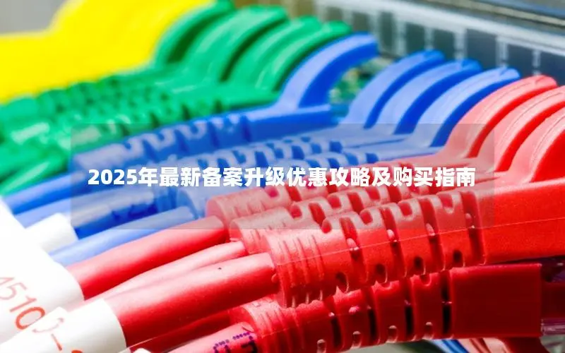 2025年最新备案升级优惠攻略及购买指南 2025年最新备案升级优惠攻略及购买指南