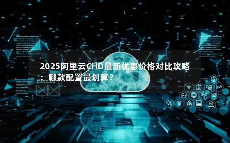 2025阿里云CHD最新优惠价格对比攻略：哪款配置最划算？