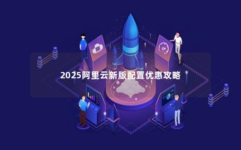 2025阿里云新版配置优惠攻略 2025阿里云新版配置优惠攻略
