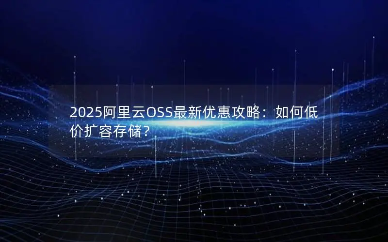 2025阿里云OSS最新优惠攻略：如何低价扩容存储？