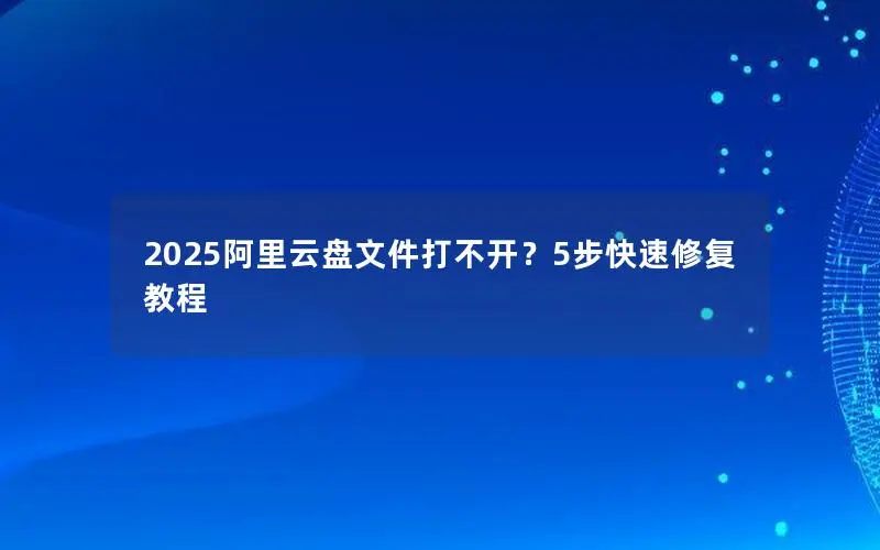 2025阿里云盘文件打不开？5步快速修复教程
