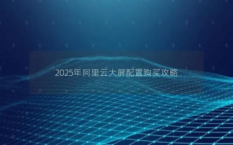 2025年阿里云大屏配置购买攻略 2025年阿里云大屏配置购买攻略