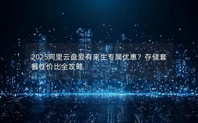 2025阿里云盘爱有来生专属优惠?存储套餐性价比全攻略 2025阿里云盘爱有来生专属优惠?存储套餐性价比全攻略