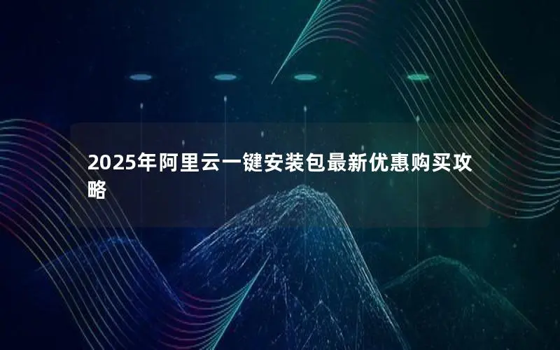 2025年阿里云一键安装包最新优惠购买攻略 2025年阿里云一键安装包最新优惠购买攻略