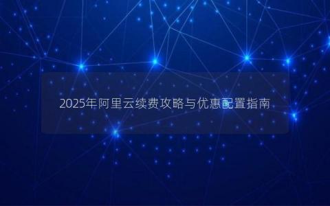 2025年阿里云续费攻略与优惠配置指南