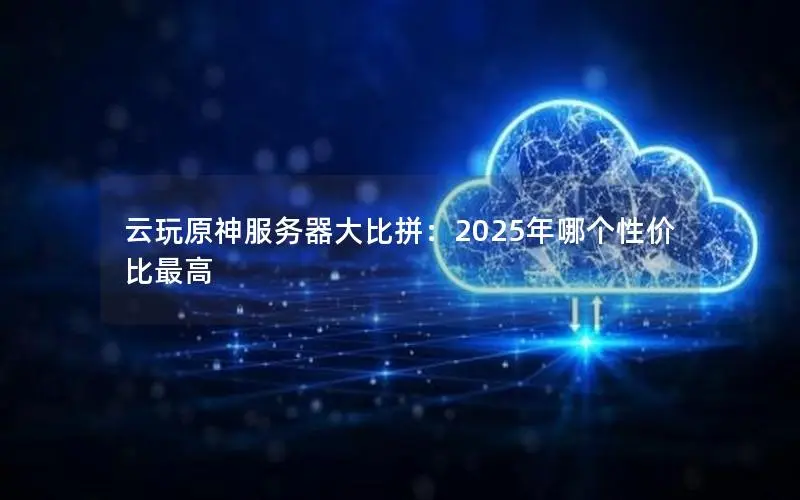 云玩原神服务器大比拼:2025年哪个性价比最高 云玩原神服务器大比拼:2025年哪个性价比最高