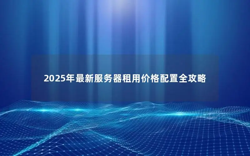 2025年最新服务器租用价格配置全攻略 2025年最新服务器租用价格配置全攻略