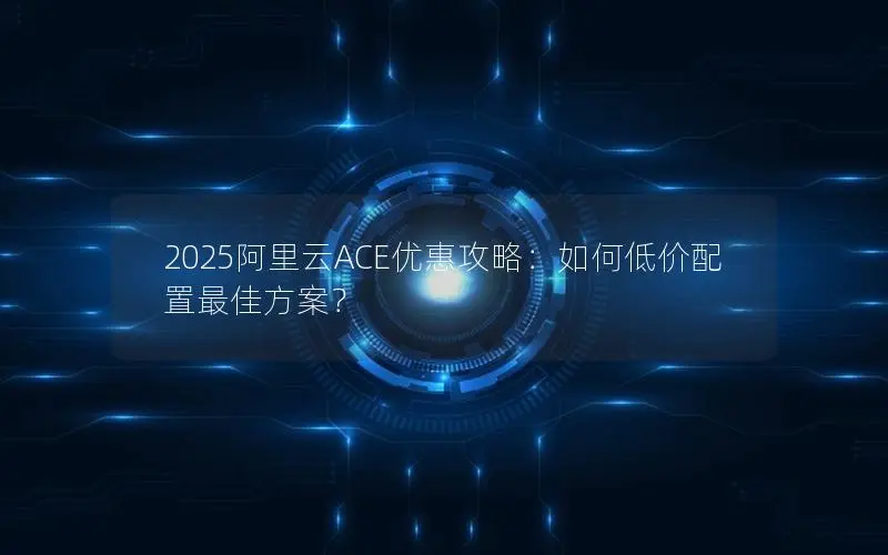 2025阿里云ACE优惠攻略:如何低价配置最佳方案? 2025阿里云ACE优惠攻略:如何低价配置最佳方案?