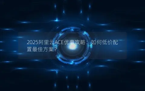 2025阿里云ACE优惠攻略：如何低价配置最佳方案？
