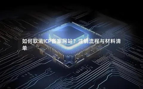 如何取消ICP备案网站？注销流程与材料清单