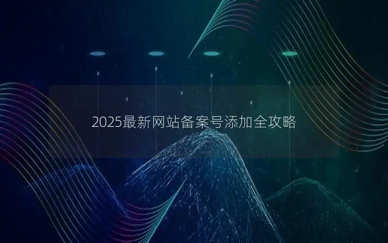 2025最新网站备案号添加全攻略 2025最新网站备案号添加全攻略
