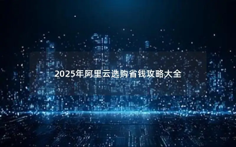 2025年阿里云选购省钱攻略大全 2025年阿里云选购省钱攻略大全