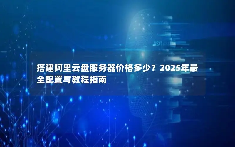 搭建阿里云盘服务器价格多少？2025年最全配置与教程指南