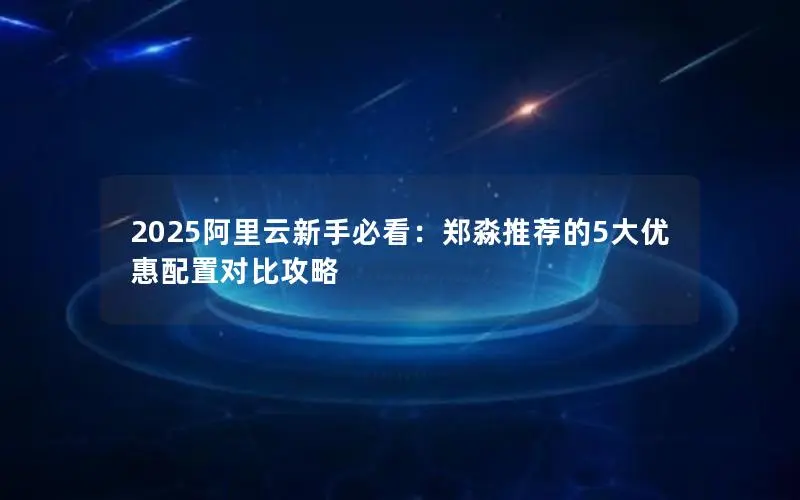 2025阿里云新手必看:郑淼推荐的5大优惠配置对比攻略 2025阿里云新手必看:郑淼推荐的5大优惠配置对比攻略