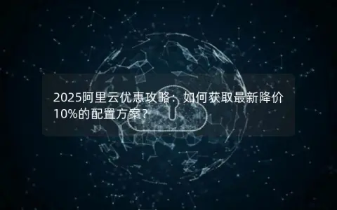 2025阿里云优惠攻略：如何获取最新降价10%的配置方案？