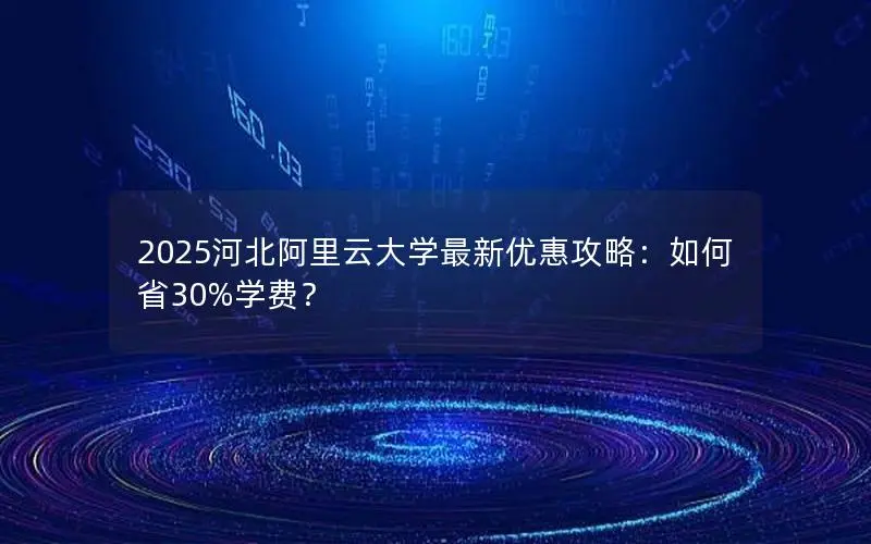 2025河北阿里云大学最新优惠攻略：如何省30%学费？