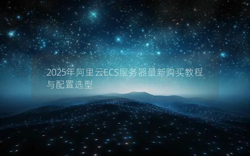 2025年阿里云ECS服务器最新购买教程与配置选型 2025年阿里云ECS服务器最新购买教程与配置选型