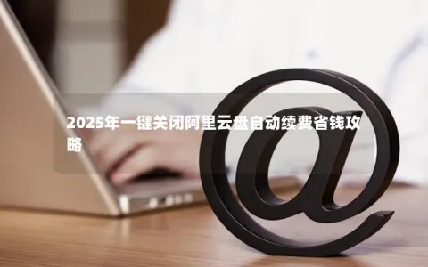 2025年一键关闭阿里云盘自动续费省钱攻略