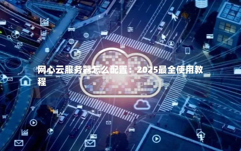 网心云服务器怎么配置:2025最全使用教程 网心云服务器怎么配置:2025最全使用教程