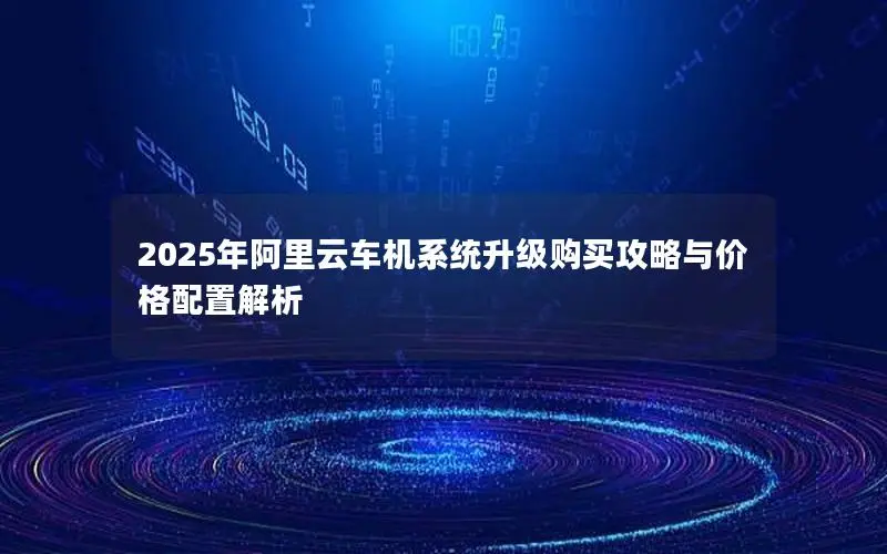 2025年阿里云车机系统升级购买攻略与价格配置解析 2025年阿里云车机系统升级购买攻略与价格配置解析