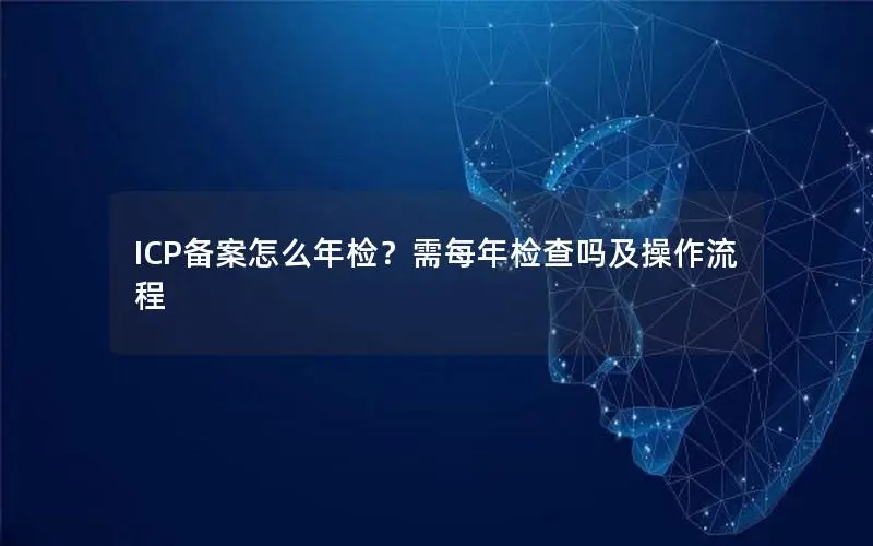 ICP备案怎么年检？需每年检查吗及操作流程