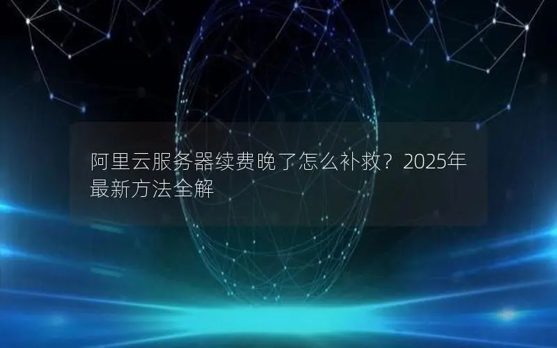 阿里云服务器续费晚了怎么补救？2025年最新方法全解