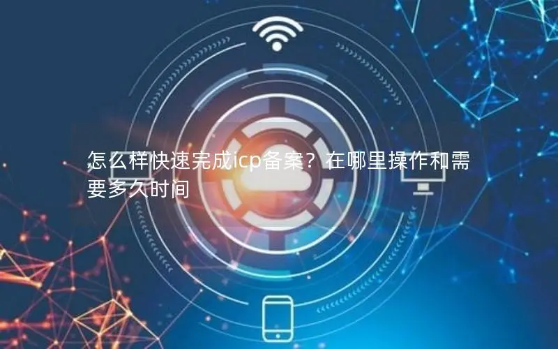 怎么样快速完成icp备案?在哪里操作和需要多久时间 怎么样快速完成icp备案?在哪里操作和需要多久时间