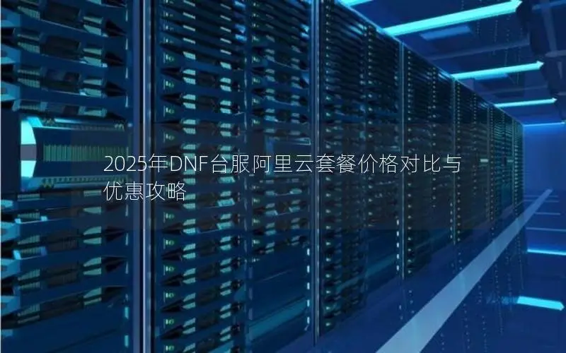 2025年DNF台服阿里云套餐价格对比与优惠攻略 2025年DNF台服阿里云套餐价格对比与优惠攻略