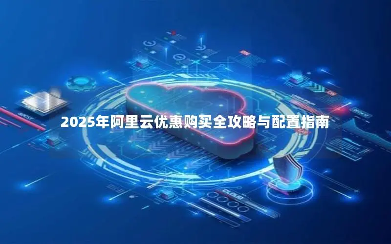 2025年阿里云优惠购买全攻略与配置指南 2025年阿里云优惠购买全攻略与配置指南