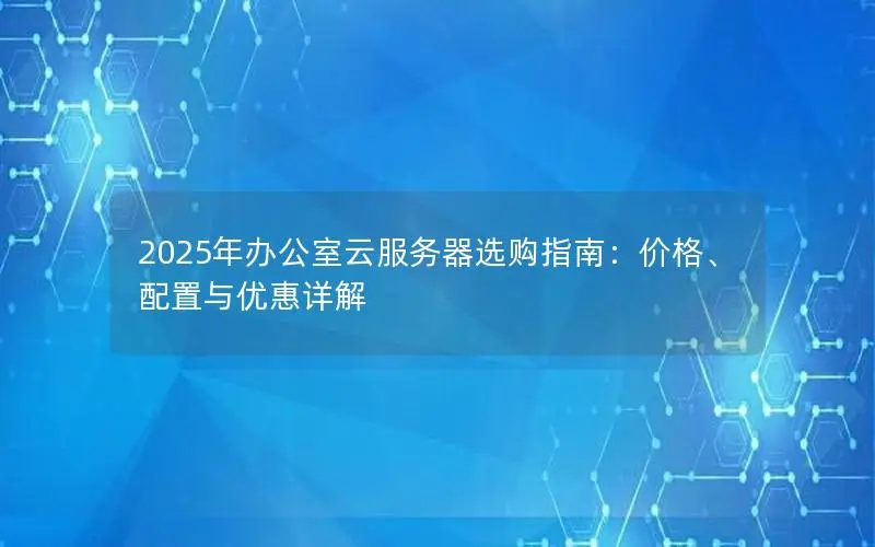 2025年办公室云服务器选购指南:价格、配置与优惠详解 2025年办公室云服务器选购指南:价格、配置与优惠详解