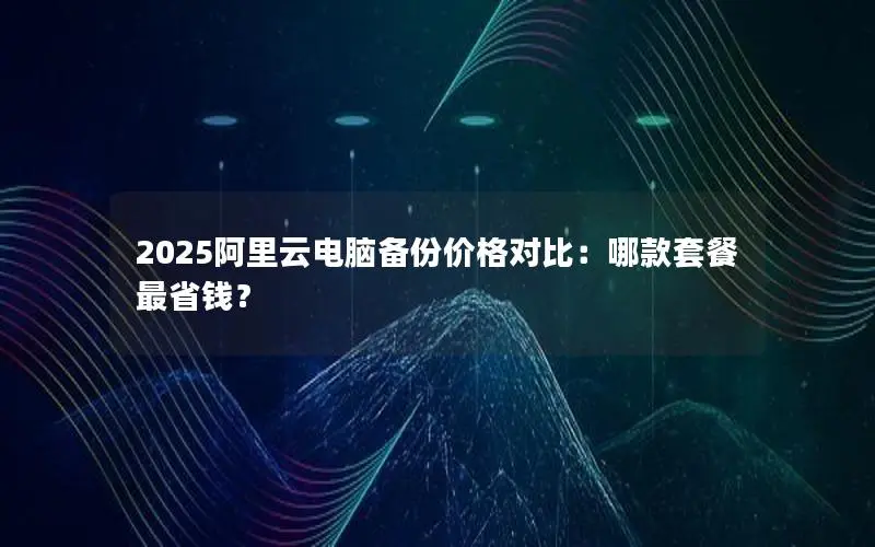 2025阿里云电脑备份价格对比：哪款套餐最省钱？