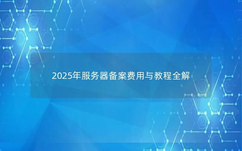2025年服务器备案费用与教程全解 2025年服务器备案费用与教程全解