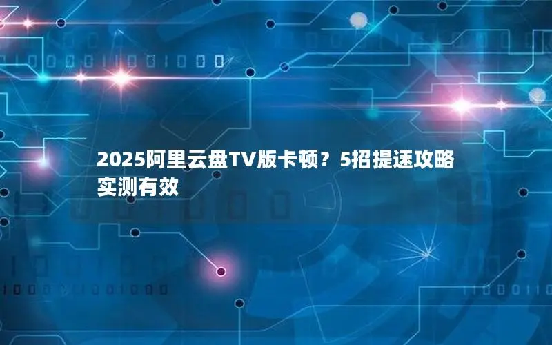 2025阿里云盘TV版卡顿？5招提速攻略实测有效
