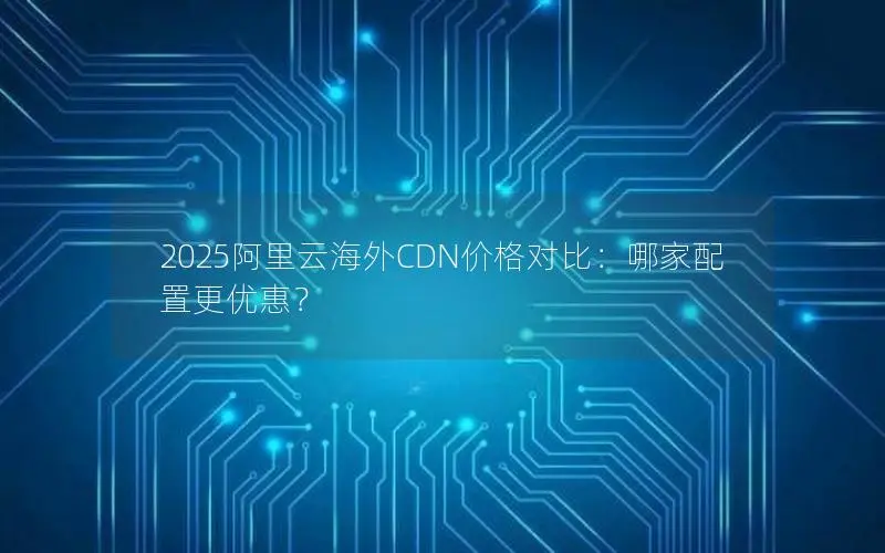 2025阿里云海外CDN价格对比：哪家配置更优惠？