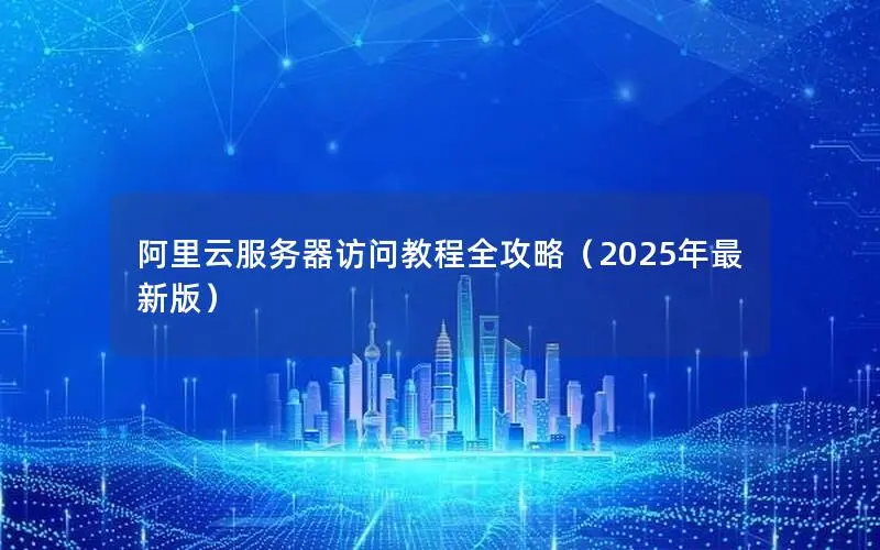 阿里云服务器访问教程全攻略（2025年最新版）